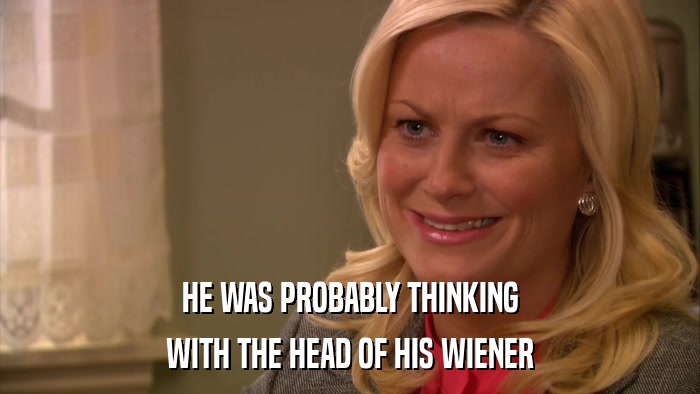 HE WAS PROBABLY THINKING WITH THE HEAD OF HIS WIENER 