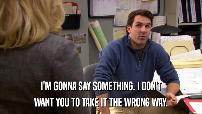 I'M GONNA SAY SOMETHING. I DON'T WANT YOU TO TAKE IT THE WRONG WAY. 