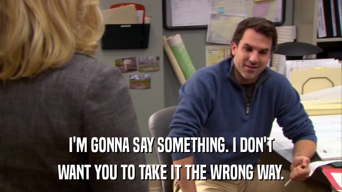 I'M GONNA SAY SOMETHING. I DON'T WANT YOU TO TAKE IT THE WRONG WAY. 