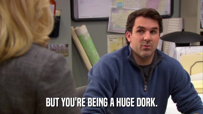 BUT YOU'RE BEING A HUGE DORK.  