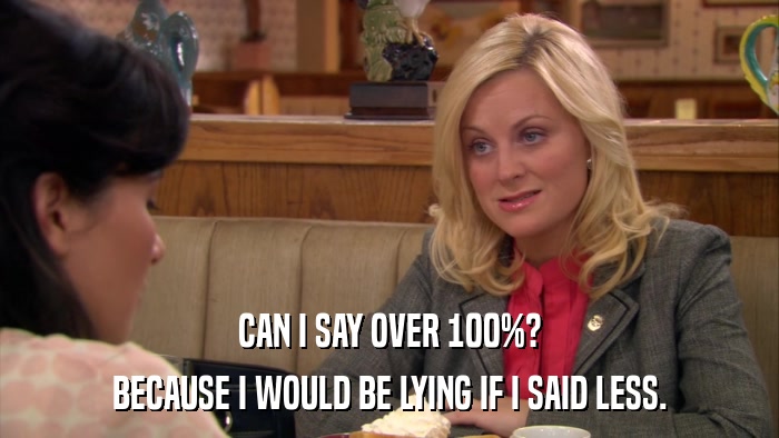 CAN I SAY OVER 100%? BECAUSE I WOULD BE LYING IF I SAID LESS. 