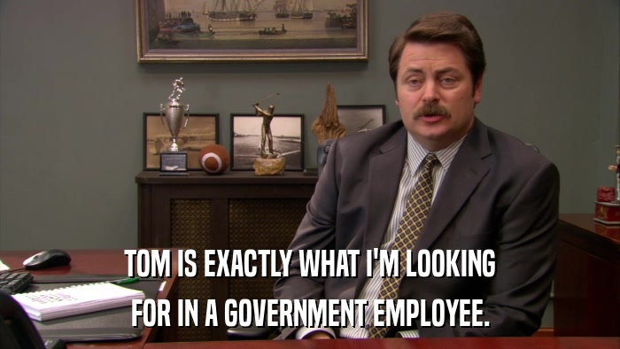 TOM IS EXACTLY WHAT I'M LOOKING FOR IN A GOVERNMENT EMPLOYEE. 
