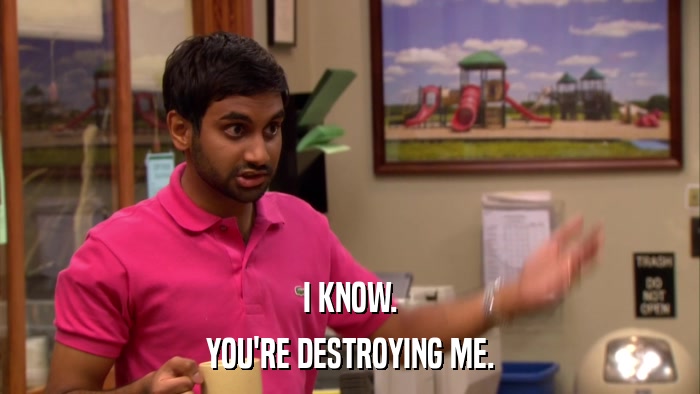 I KNOW. YOU'RE DESTROYING ME. 