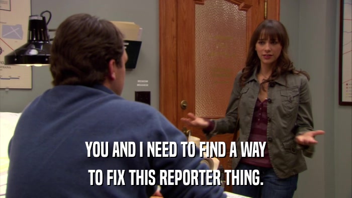 YOU AND I NEED TO FIND A WAY TO FIX THIS REPORTER THING. 