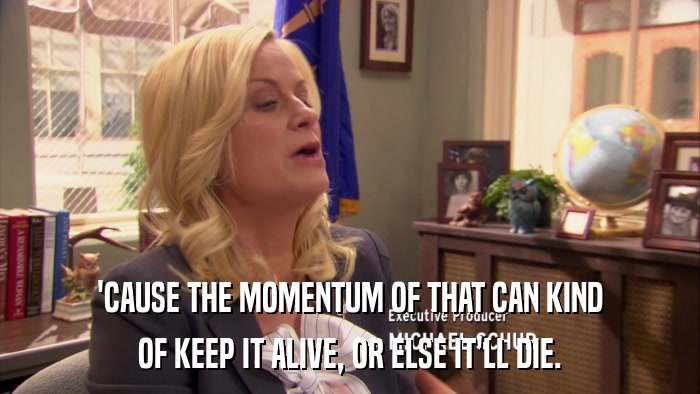 'CAUSE THE MOMENTUM OF THAT CAN KIND OF KEEP IT ALIVE, OR ELSE IT'LL DIE. 