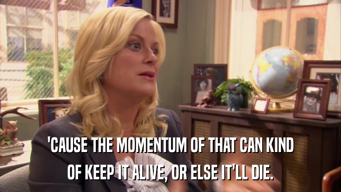 'CAUSE THE MOMENTUM OF THAT CAN KIND OF KEEP IT ALIVE, OR ELSE IT'LL DIE. 