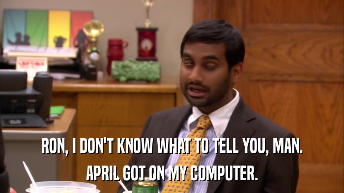 RON, I DON'T KNOW WHAT TO TELL YOU, MAN. APRIL GOT ON MY COMPUTER. 