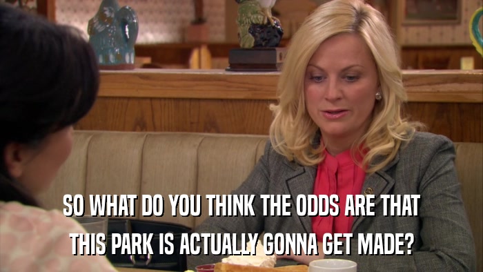 SO WHAT DO YOU THINK THE ODDS ARE THAT THIS PARK IS ACTUALLY GONNA GET MADE? 