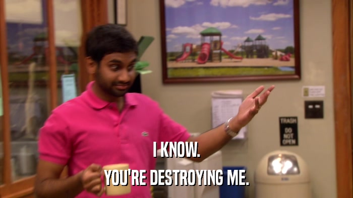 I KNOW. YOU'RE DESTROYING ME. 