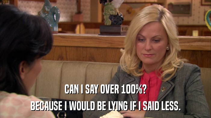 CAN I SAY OVER 100%? BECAUSE I WOULD BE LYING IF I SAID LESS. 