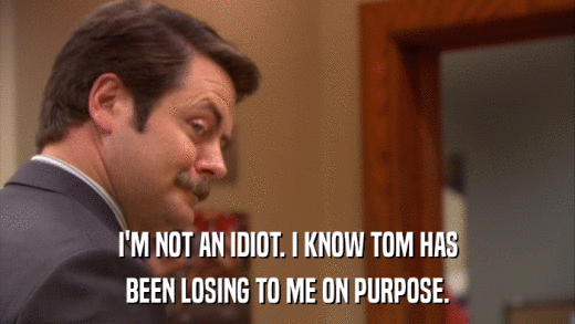 I'M NOT AN IDIOT. I KNOW TOM HAS BEEN LOSING TO ME ON PURPOSE. 