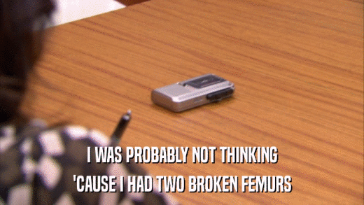I WAS PROBABLY NOT THINKING 'CAUSE I HAD TWO BROKEN FEMURS 