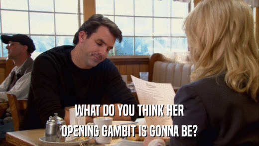 WHAT DO YOU THINK HER OPENING GAMBIT IS GONNA BE? 