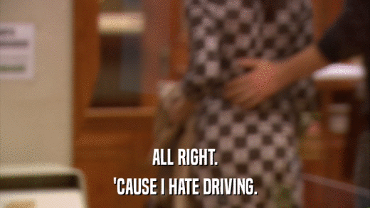 ALL RIGHT. 'CAUSE I HATE DRIVING. 