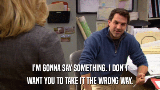 I'M GONNA SAY SOMETHING. I DON'T WANT YOU TO TAKE IT THE WRONG WAY. 