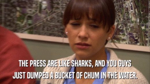 THE PRESS ARE LIKE SHARKS, AND YOU GUYS JUST DUMPED A BUCKET OF CHUM IN THE WATER. 