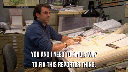 YOU AND I NEED TO FIND A WAY TO FIX THIS REPORTER THING. 