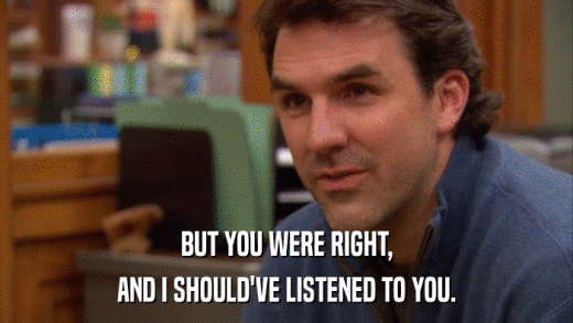 BUT YOU WERE RIGHT, AND I SHOULD'VE LISTENED TO YOU. 