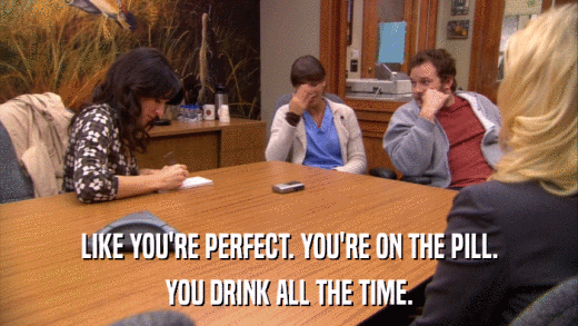 LIKE YOU'RE PERFECT. YOU'RE ON THE PILL. YOU DRINK ALL THE TIME. 
