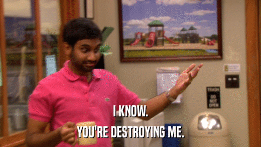 I KNOW. YOU'RE DESTROYING ME. 