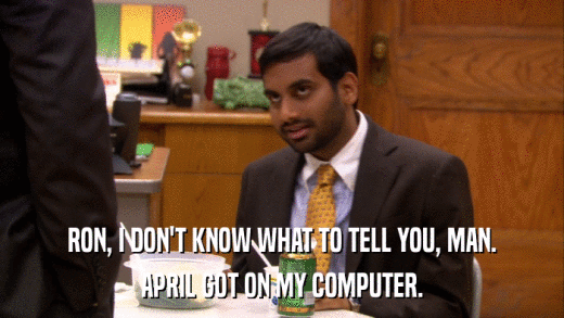 RON, I DON'T KNOW WHAT TO TELL YOU, MAN. APRIL GOT ON MY COMPUTER. 