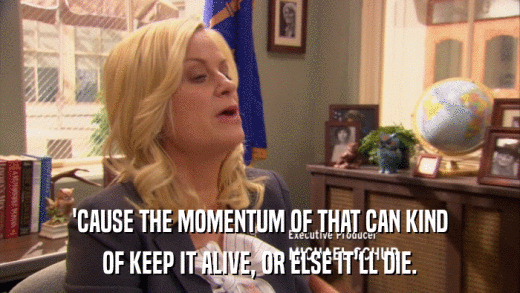 'CAUSE THE MOMENTUM OF THAT CAN KIND OF KEEP IT ALIVE, OR ELSE IT'LL DIE. 