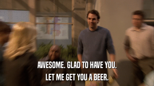 AWESOME. GLAD TO HAVE YOU. LET ME GET YOU A BEER. 