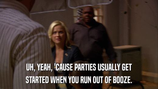 UH, YEAH, 'CAUSE PARTIES USUALLY GET STARTED WHEN YOU RUN OUT OF BOOZE. 