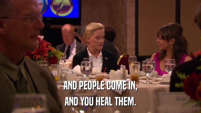 AND PEOPLE COME IN, AND YOU HEAL THEM. 