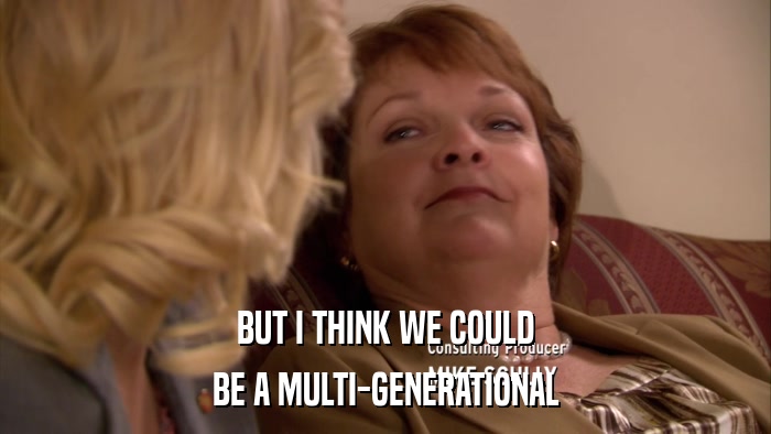 BUT I THINK WE COULD BE A MULTI-GENERATIONAL 
