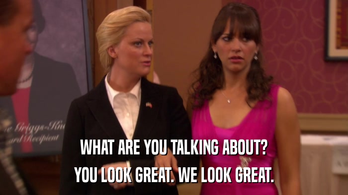 WHAT ARE YOU TALKING ABOUT? YOU LOOK GREAT. WE LOOK GREAT. 