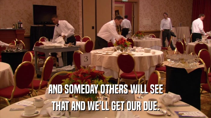 AND SOMEDAY OTHERS WILL SEE THAT AND WE'LL GET OUR DUE. 