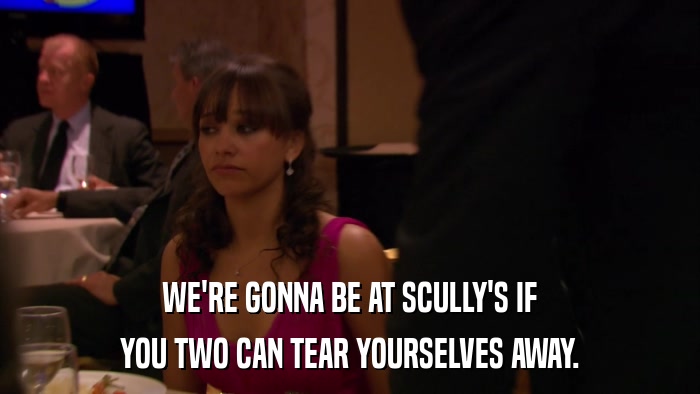 WE'RE GONNA BE AT SCULLY'S IF YOU TWO CAN TEAR YOURSELVES AWAY. 