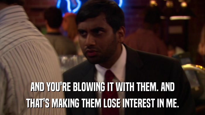 AND YOU'RE BLOWING IT WITH THEM. AND THAT'S MAKING THEM LOSE INTEREST IN ME. 