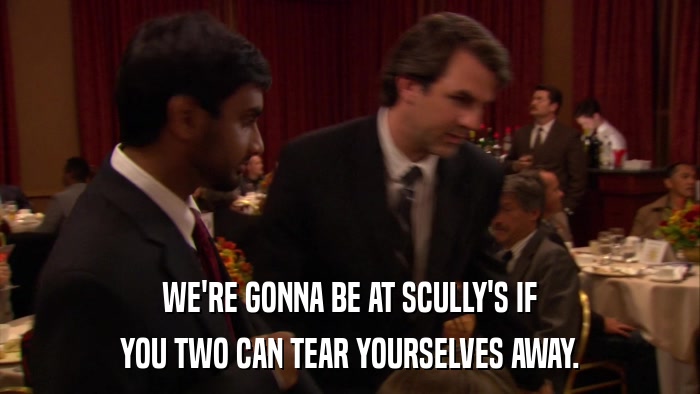 WE'RE GONNA BE AT SCULLY'S IF YOU TWO CAN TEAR YOURSELVES AWAY. 