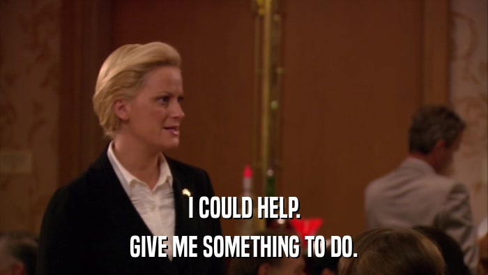 I COULD HELP. GIVE ME SOMETHING TO DO. 
