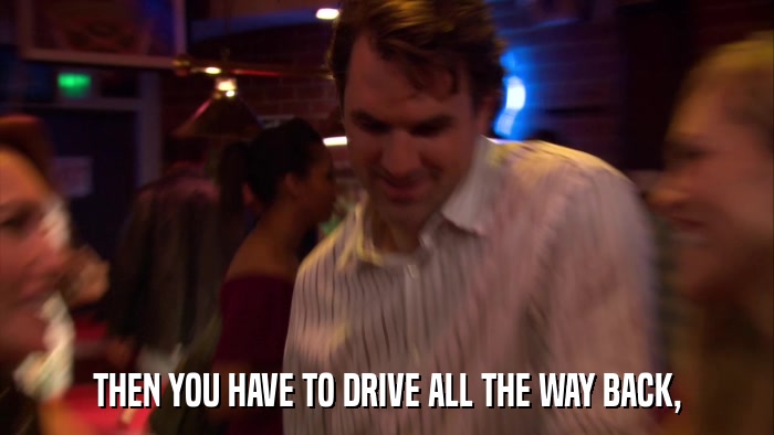 THEN YOU HAVE TO DRIVE ALL THE WAY BACK,  