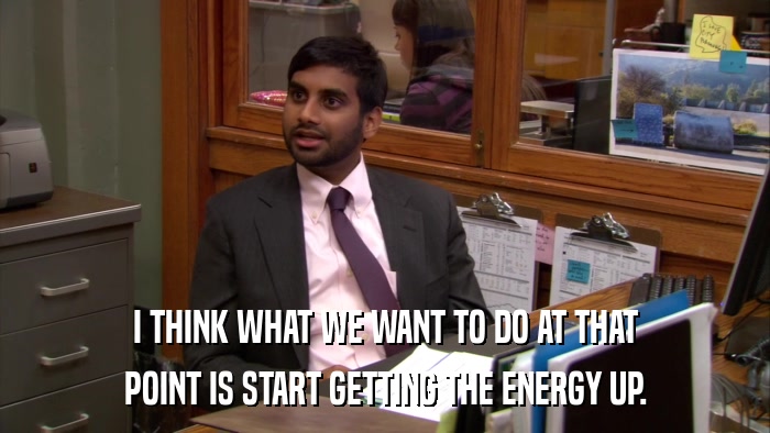 I THINK WHAT WE WANT TO DO AT THAT POINT IS START GETTING THE ENERGY UP. 