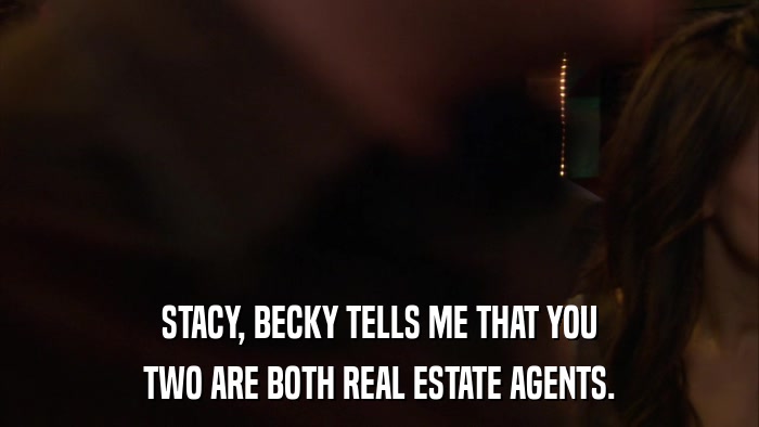 STACY, BECKY TELLS ME THAT YOU TWO ARE BOTH REAL ESTATE AGENTS. 