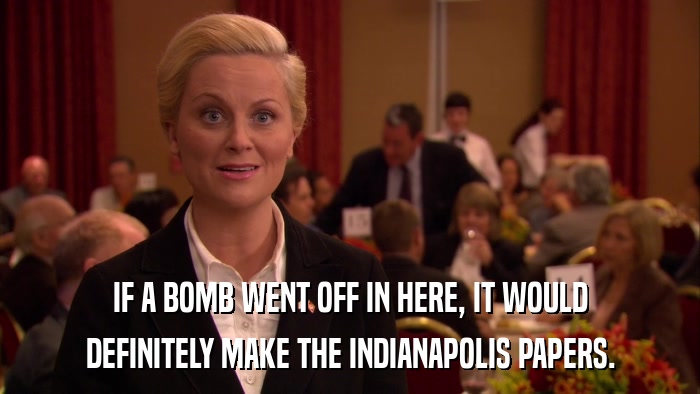 IF A BOMB WENT OFF IN HERE, IT WOULD DEFINITELY MAKE THE INDIANAPOLIS PAPERS. 