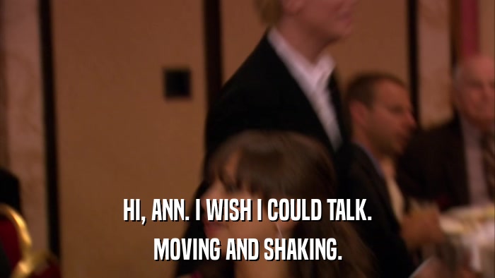 HI, ANN. I WISH I COULD TALK. MOVING AND SHAKING. 