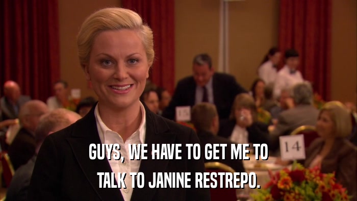 GUYS, WE HAVE TO GET ME TO TALK TO JANINE RESTREPO. 