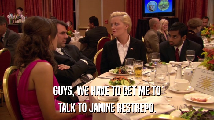 GUYS, WE HAVE TO GET ME TO TALK TO JANINE RESTREPO. 