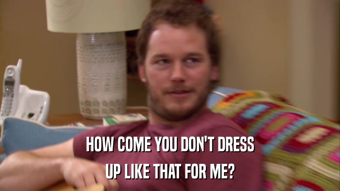 HOW COME YOU DON'T DRESS UP LIKE THAT FOR ME? 