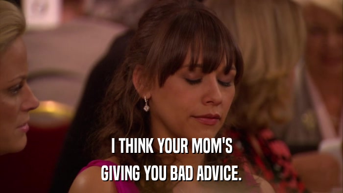 I THINK YOUR MOM'S GIVING YOU BAD ADVICE. 