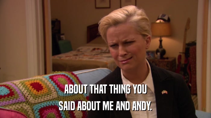 ABOUT THAT THING YOU SAID ABOUT ME AND ANDY. 