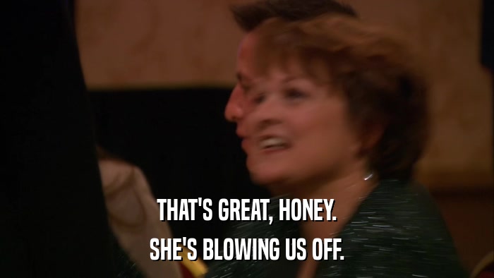 THAT'S GREAT, HONEY. SHE'S BLOWING US OFF. 