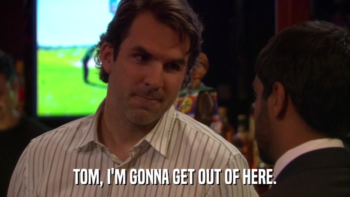 TOM, I'M GONNA GET OUT OF HERE.  