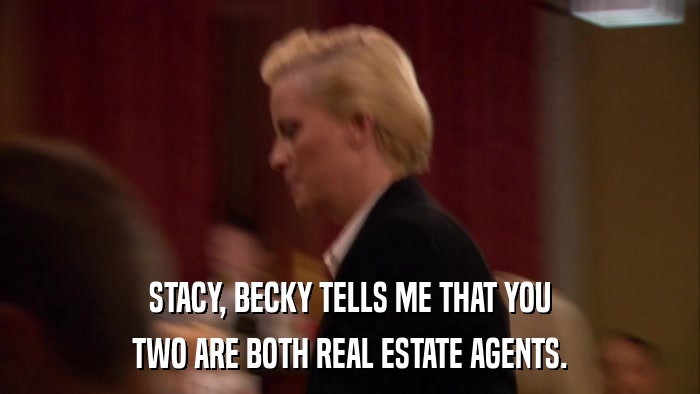 STACY, BECKY TELLS ME THAT YOU TWO ARE BOTH REAL ESTATE AGENTS. 