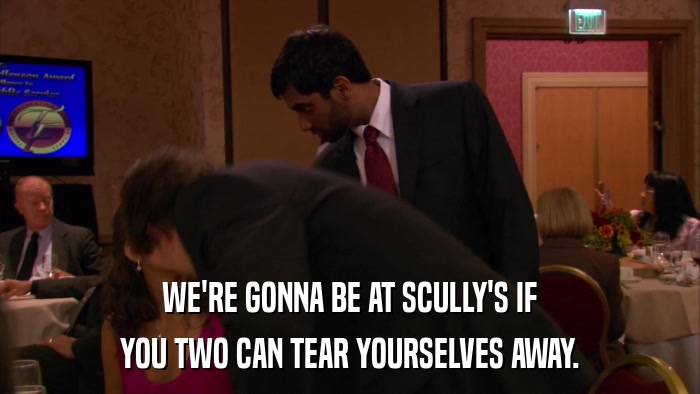WE'RE GONNA BE AT SCULLY'S IF YOU TWO CAN TEAR YOURSELVES AWAY. 